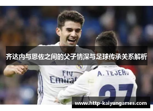 齐达内与恩佐之间的父子情深与足球传承关系解析